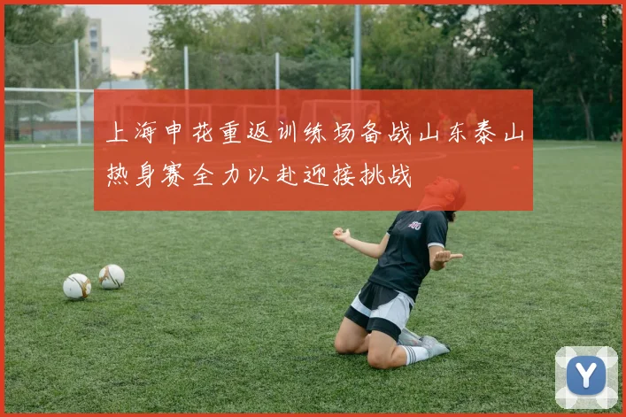上海申花重返训练场备战山东泰山热身赛全力以赴迎接挑战