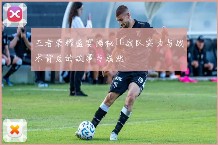 王者荣耀盛宴揭秘IG战队实力与战术背后的故事与成就
