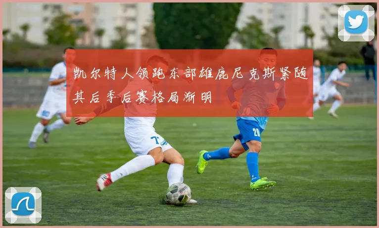 凯尔特人领跑东部雄鹿尼克斯紧随其后季后赛格局渐明