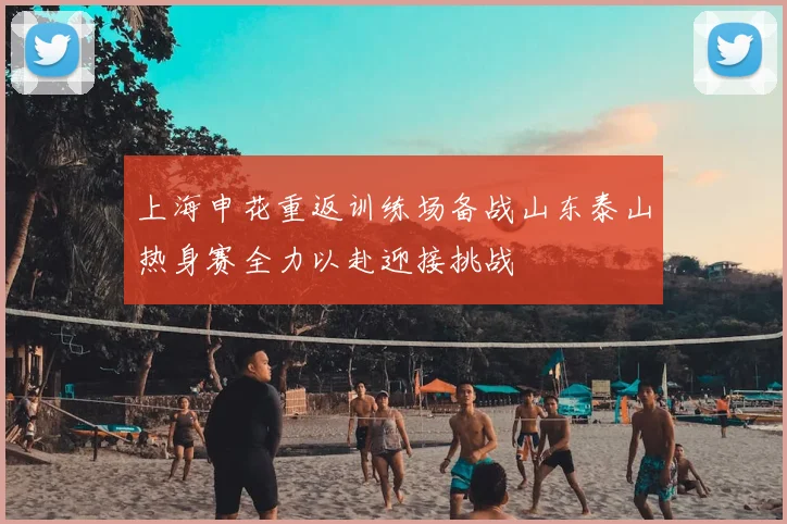上海申花重返训练场备战山东泰山热身赛全力以赴迎接挑战