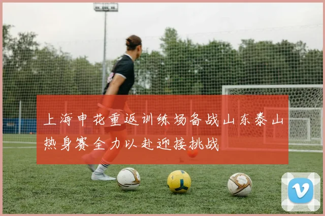 上海申花重返训练场备战山东泰山热身赛全力以赴迎接挑战