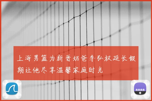 上海男篮为新晋奶爸李弘权延长假期让他尽享温馨家庭时光