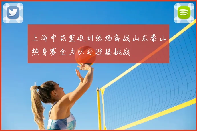 上海申花重返训练场备战山东泰山热身赛全力以赴迎接挑战