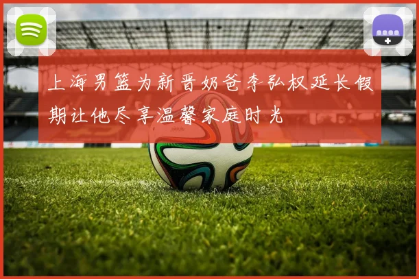 上海男篮为新晋奶爸李弘权延长假期让他尽享温馨家庭时光