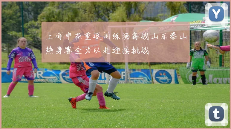 上海申花重返训练场备战山东泰山热身赛全力以赴迎接挑战