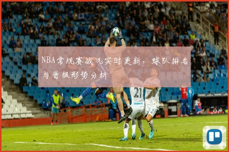 NBA常规赛战况实时更新,球队排名与晋级形势分析