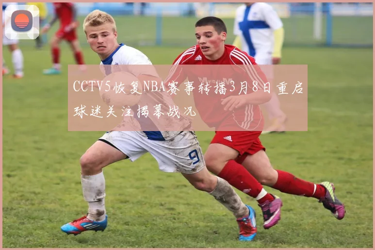 CCTV5恢复NBA赛事转播3月8日重启球迷关注揭幕战况