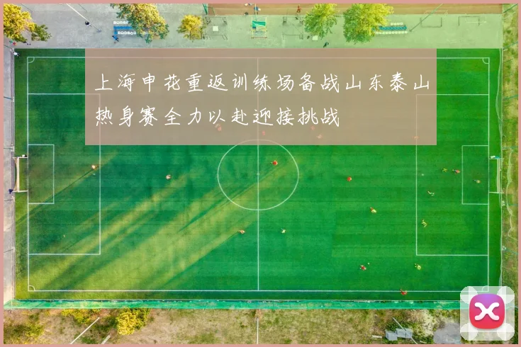 上海申花重返训练场备战山东泰山热身赛全力以赴迎接挑战
