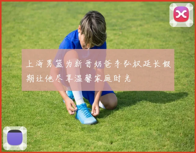 上海男篮为新晋奶爸李弘权延长假期让他尽享温馨家庭时光