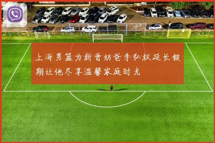 上海男篮为新晋奶爸李弘权延长假期让他尽享温馨家庭时光