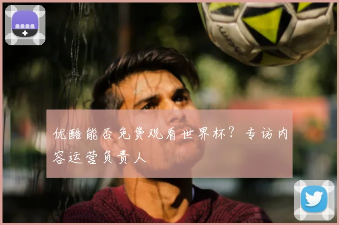 优酷能否免费观看世界杯？专访内容运营负责人