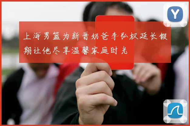 上海男篮为新晋奶爸李弘权延长假期让他尽享温馨家庭时光
