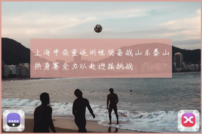上海申花重返训练场备战山东泰山热身赛全力以赴迎接挑战
