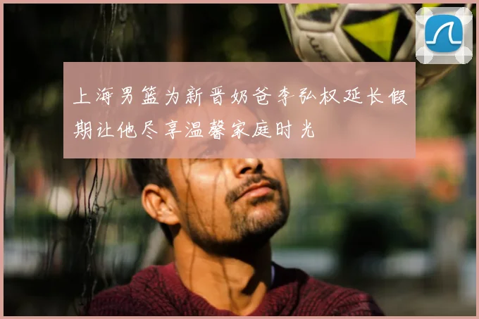 上海男篮为新晋奶爸李弘权延长假期让他尽享温馨家庭时光