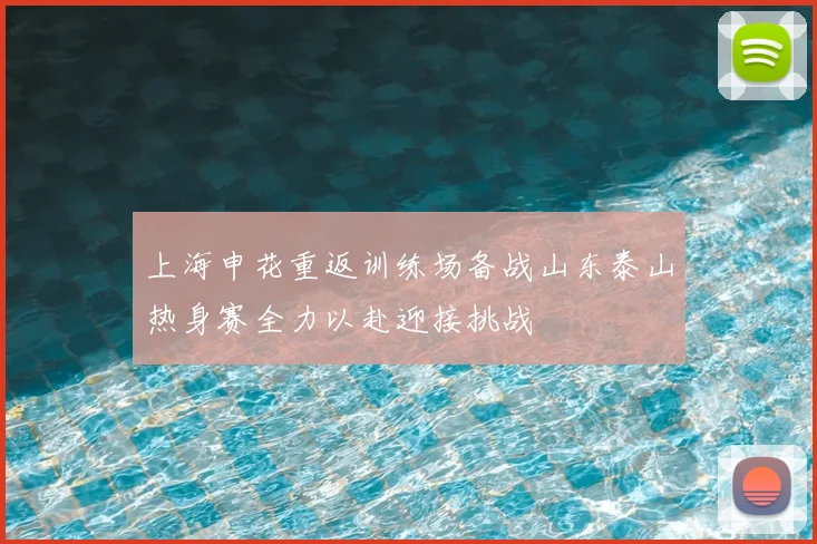 上海申花重返训练场备战山东泰山热身赛全力以赴迎接挑战