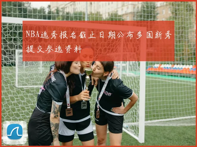 NBA选秀报名截止日期公布多国新秀提交参选资料