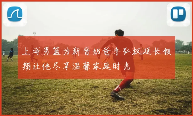 上海男篮为新晋奶爸李弘权延长假期让他尽享温馨家庭时光