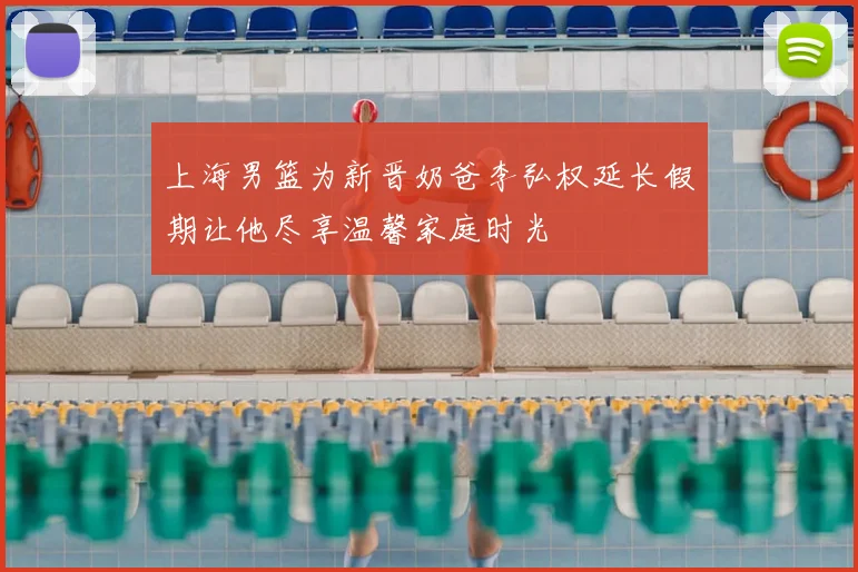 上海男篮为新晋奶爸李弘权延长假期让他尽享温馨家庭时光