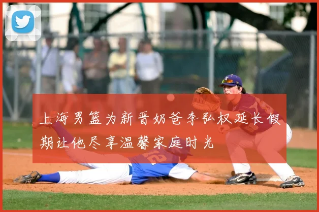 上海男篮为新晋奶爸李弘权延长假期让他尽享温馨家庭时光
