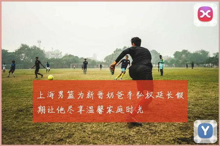 上海男篮为新晋奶爸李弘权延长假期让他尽享温馨家庭时光