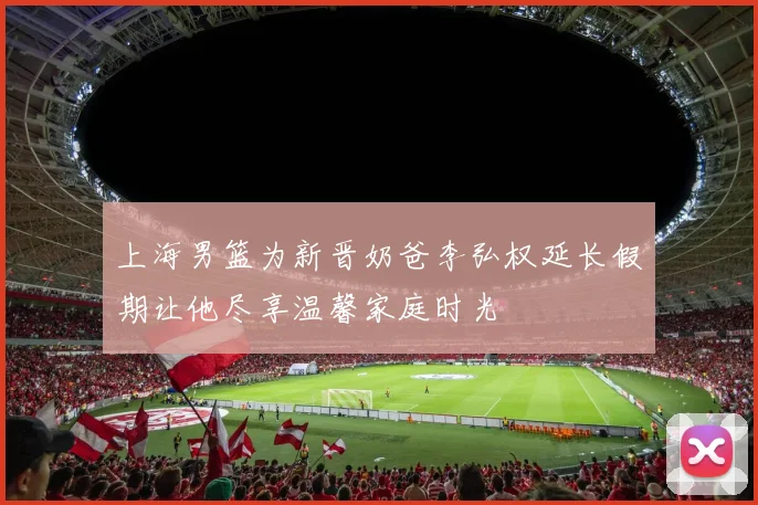 上海男篮为新晋奶爸李弘权延长假期让他尽享温馨家庭时光