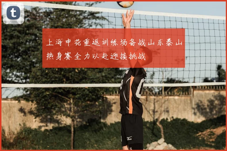 上海申花重返训练场备战山东泰山热身赛全力以赴迎接挑战