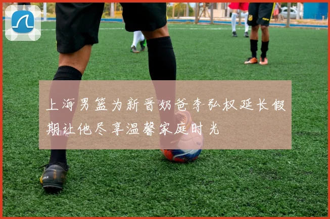 上海男篮为新晋奶爸李弘权延长假期让他尽享温馨家庭时光