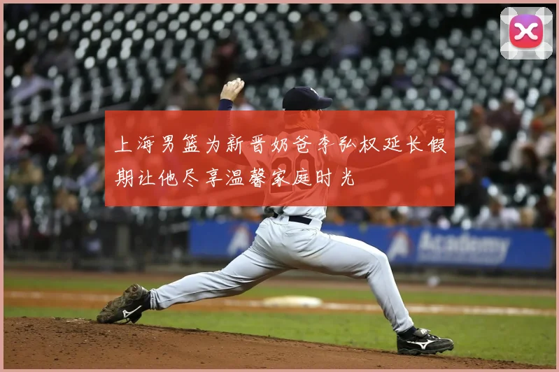上海男篮为新晋奶爸李弘权延长假期让他尽享温馨家庭时光