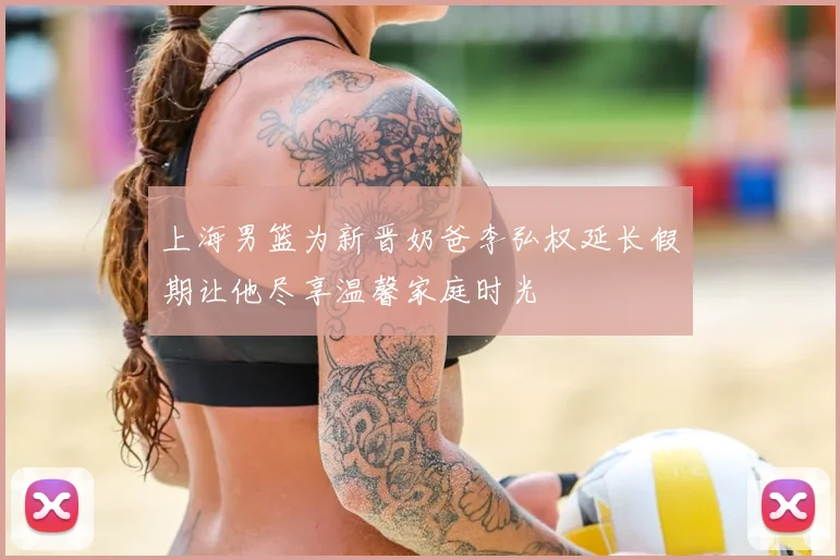 上海男篮为新晋奶爸李弘权延长假期让他尽享温馨家庭时光