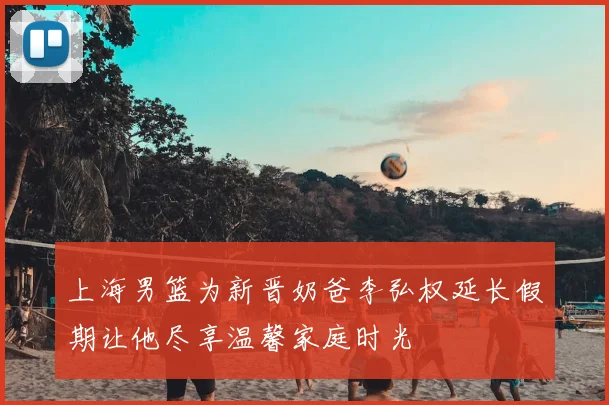 上海男篮为新晋奶爸李弘权延长假期让他尽享温馨家庭时光