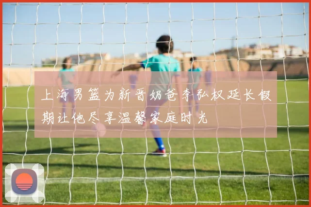 上海男篮为新晋奶爸李弘权延长假期让他尽享温馨家庭时光