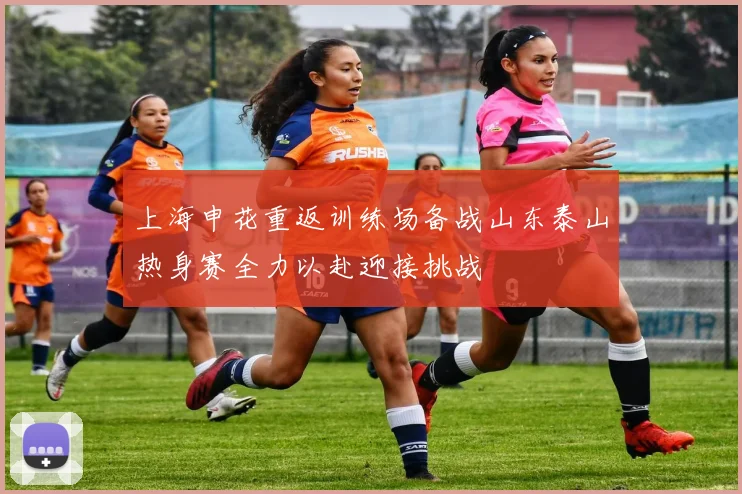 上海申花重返训练场备战山东泰山热身赛全力以赴迎接挑战