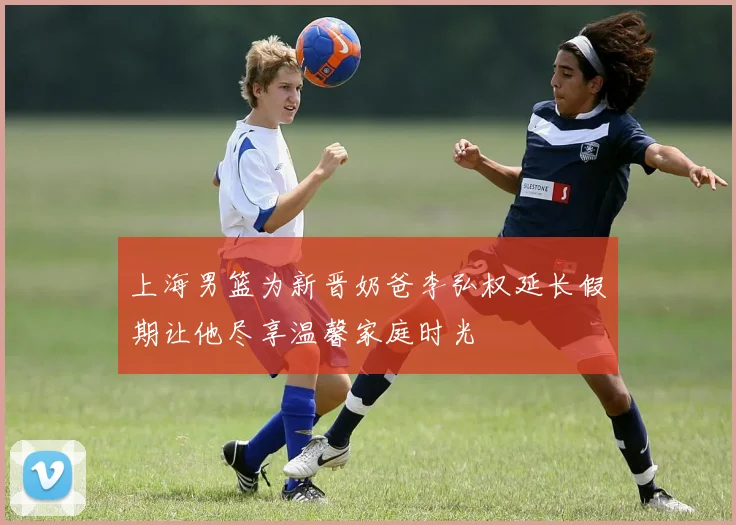 上海男篮为新晋奶爸李弘权延长假期让他尽享温馨家庭时光