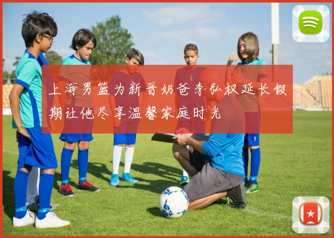 上海男篮为新晋奶爸李弘权延长假期让他尽享温馨家庭时光