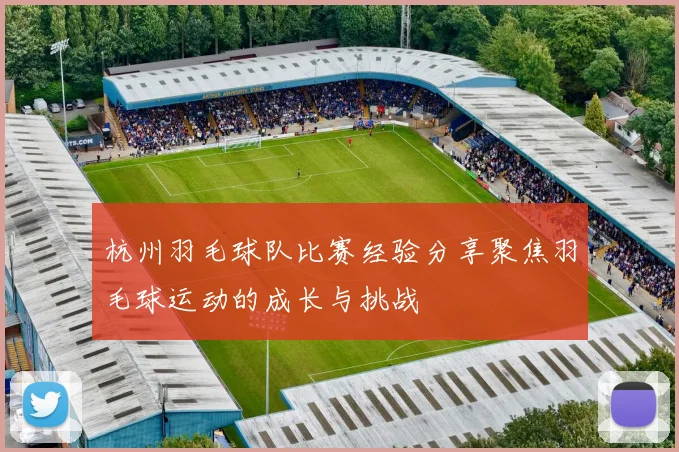 杭州羽毛球队比赛经验分享聚焦羽毛球运动的成长与挑战