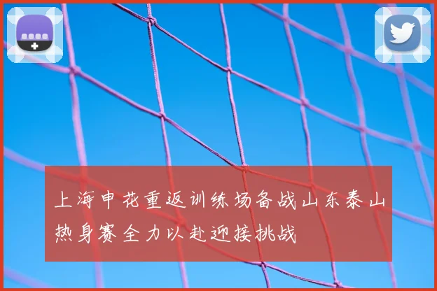 上海申花重返训练场备战山东泰山热身赛全力以赴迎接挑战