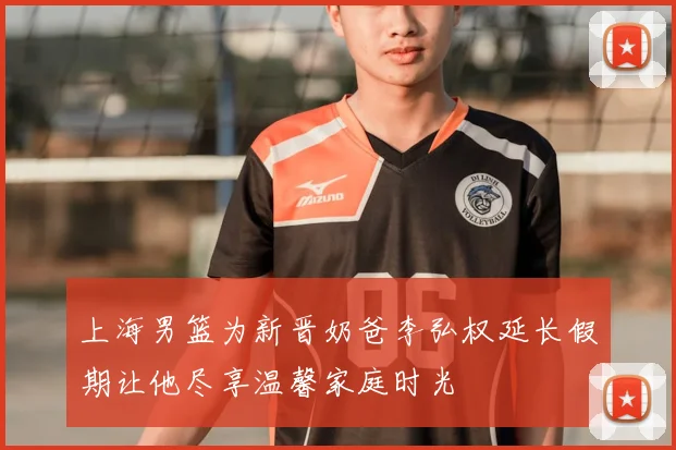 上海男篮为新晋奶爸李弘权延长假期让他尽享温馨家庭时光