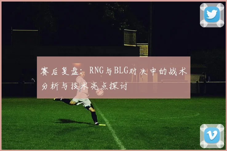 赛后复盘：RNG与BLG对决中的战术分析与技术亮点探讨