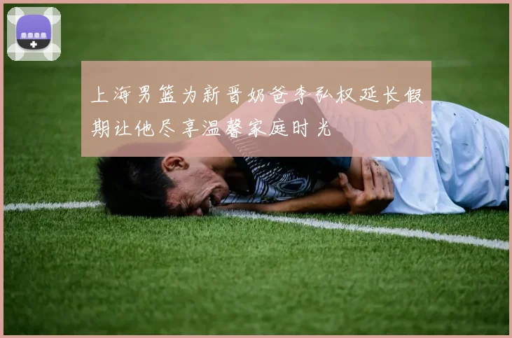 上海男篮为新晋奶爸李弘权延长假期让他尽享温馨家庭时光