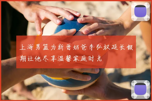 上海男篮为新晋奶爸李弘权延长假期让他尽享温馨家庭时光