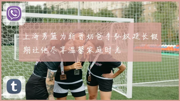 上海男篮为新晋奶爸李弘权延长假期让他尽享温馨家庭时光
