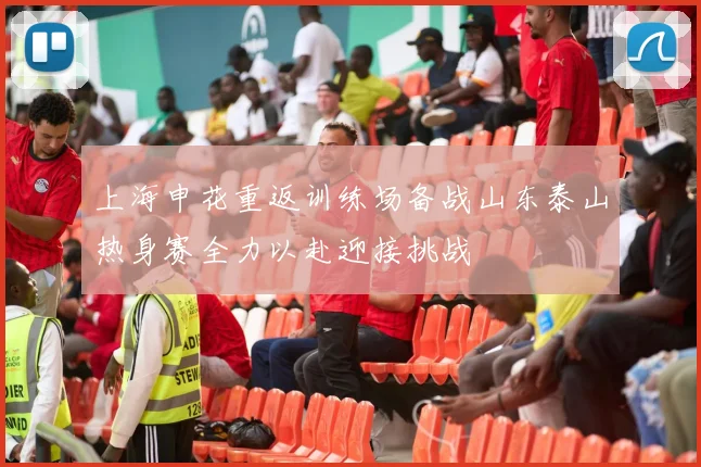 上海申花重返训练场备战山东泰山热身赛全力以赴迎接挑战