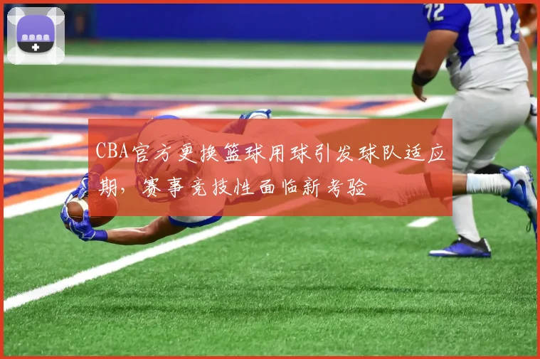 CBA官方更换篮球用球引发球队适应期,赛事竞技性面临新考验