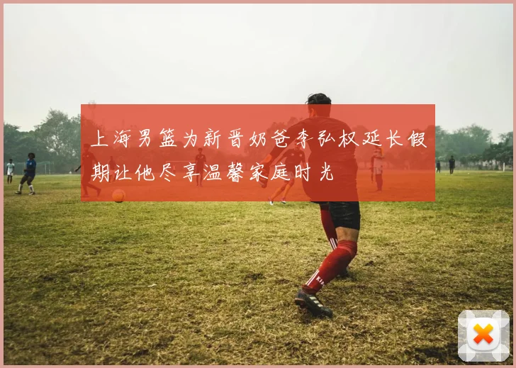 上海男篮为新晋奶爸李弘权延长假期让他尽享温馨家庭时光