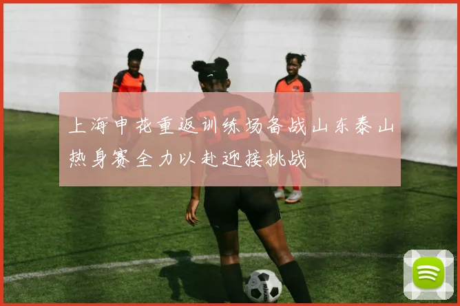 上海申花重返训练场备战山东泰山热身赛全力以赴迎接挑战