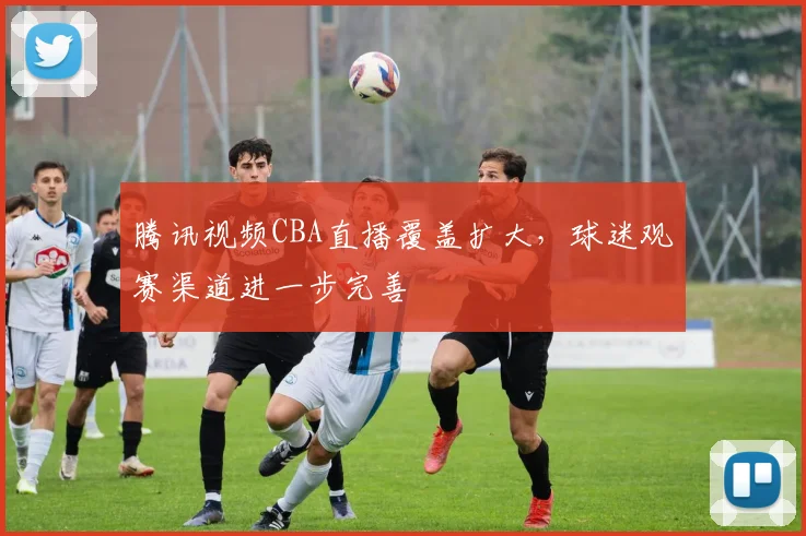 腾讯视频CBA直播覆盖扩大，球迷观赛渠道进一步完善