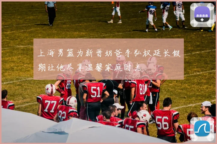 上海男篮为新晋奶爸李弘权延长假期让他尽享温馨家庭时光