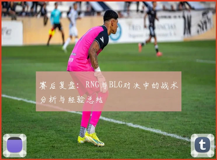 赛后复盘：RNG与BLG对决中的战术分析与经验总结