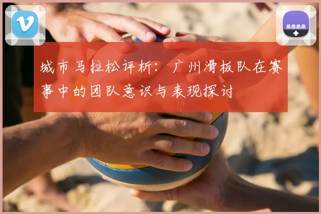 城市马拉松评析:广州滑板队在赛事中的团队意识与表现探讨