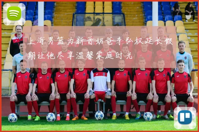 上海男篮为新晋奶爸李弘权延长假期让他尽享温馨家庭时光